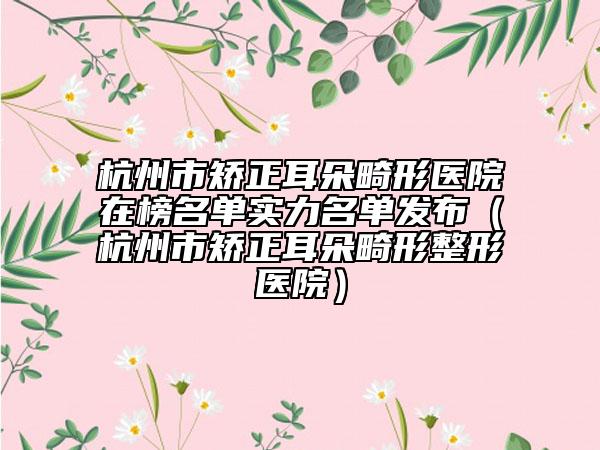 杭州市矯正耳朵畸形醫(yī)院在榜名單實力名單發(fā)布（杭州市矯正耳朵畸形整形醫(yī)院）