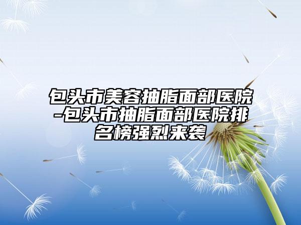 包頭市美容抽脂面部醫(yī)院-包頭市抽脂面部醫(yī)院排名榜強烈來襲