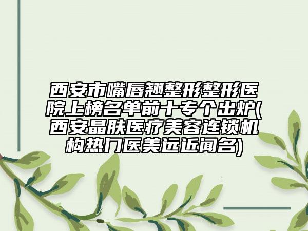 西安市嘴唇翹整形整形醫(yī)院上榜名單前十專個出爐(西安晶膚醫(yī)療美容連鎖機(jī)構(gòu)熱門醫(yī)美遠(yuǎn)近聞名)