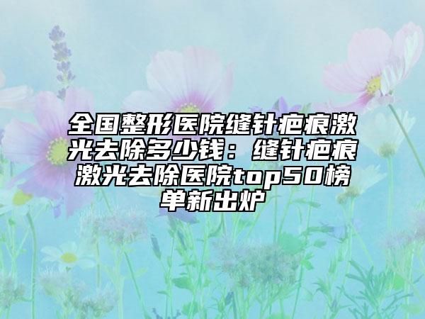 全國(guó)整形醫(yī)院縫針疤痕激光去除多少錢：縫針疤痕激光去除醫(yī)院top50榜單新出爐
