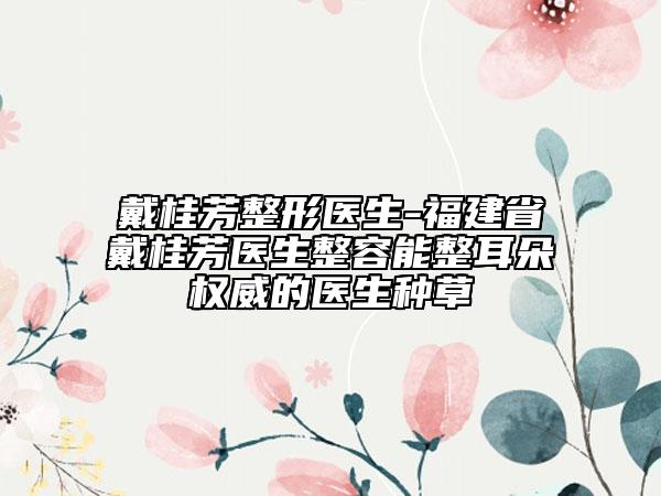 戴桂芳整形醫(yī)生-福建省戴桂芳醫(yī)生整容能整耳朵權(quán)威的醫(yī)生種草