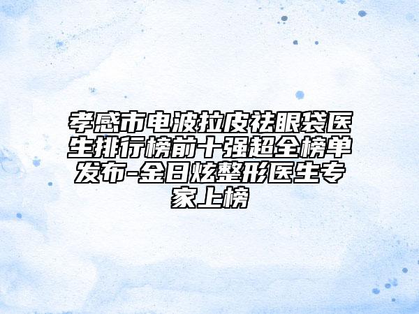 孝感市電波拉皮祛眼袋醫(yī)生排行榜前十強超全榜單發(fā)布-金日炫整形醫(yī)生專家上榜