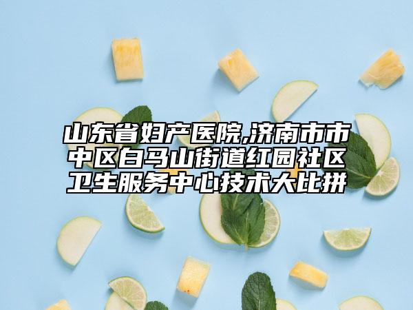 山東省婦產(chǎn)醫(yī)院,濟(jì)南市市中區(qū)白馬山街道紅園社區(qū)衛(wèi)生服務(wù)中心技術(shù)大比拼