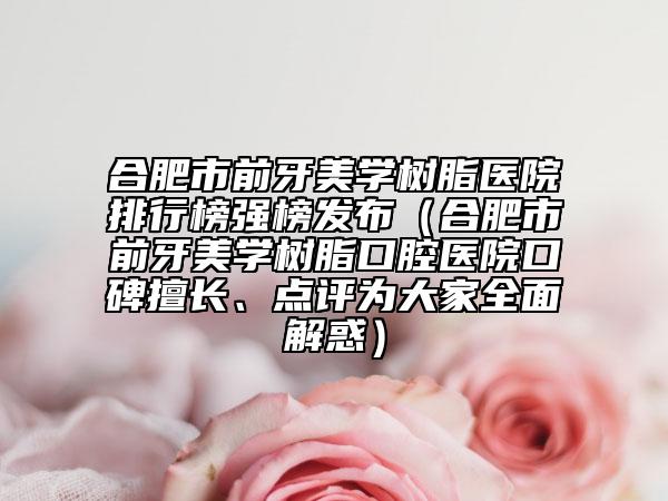合肥市前牙美學(xué)樹脂醫(yī)院排行榜強(qiáng)榜發(fā)布（合肥市前牙美學(xué)樹脂口腔醫(yī)院口碑擅長、點(diǎn)評為大家全面解惑）