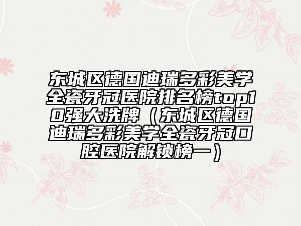 東城區(qū)德國迪瑞多彩美學(xué)全瓷牙冠醫(yī)院排名榜top10強大洗牌（東城區(qū)德國迪瑞多彩美學(xué)全瓷牙冠口腔醫(yī)院解鎖榜一）