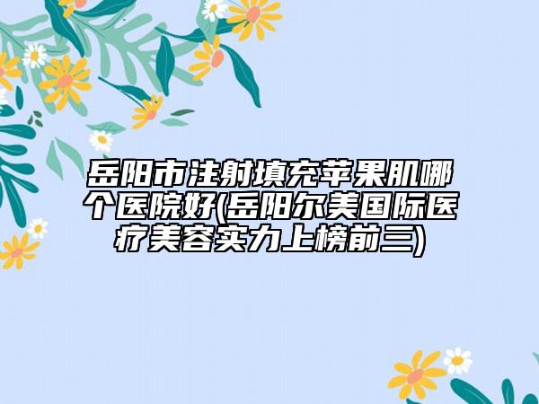岳陽市注射填充蘋果肌哪個醫(yī)院好(岳陽爾美國際醫(yī)療美容實力上榜前三)
