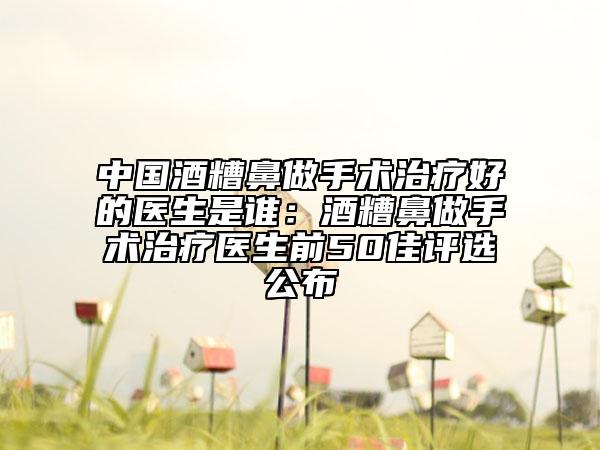 中國(guó)酒糟鼻做手術(shù)治療好的醫(yī)生是誰(shuí)：酒糟鼻做手術(shù)治療醫(yī)生前50佳評(píng)選公布