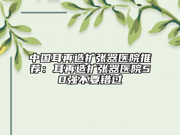 中國(guó)耳再造擴(kuò)張器醫(yī)院推薦：耳再造擴(kuò)張器醫(yī)院50強(qiáng)不要錯(cuò)過(guò)