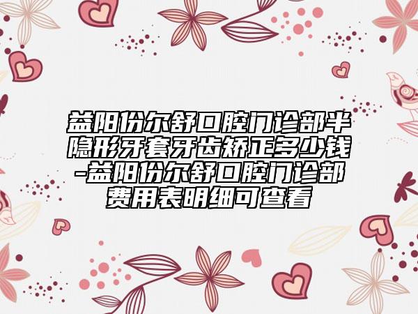 益陽份爾舒口腔門診部半隱形牙套牙齒矯正多少錢-益陽份爾舒口腔門診部費(fèi)用表明細(xì)可查看
