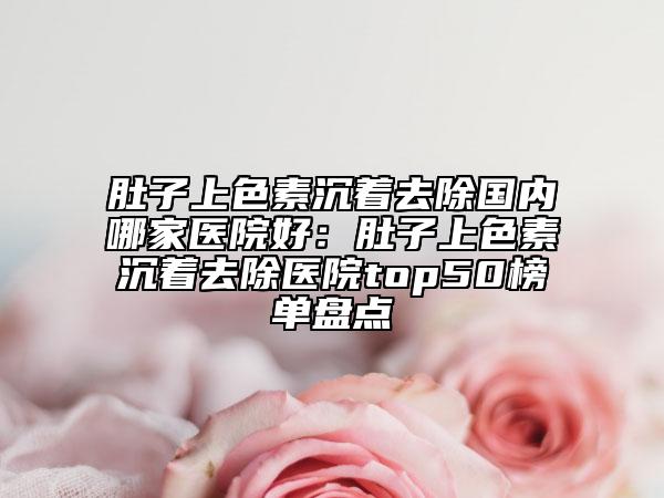 肚子上色素沉著去除國內哪家醫(yī)院好：肚子上色素沉著去除醫(yī)院top50榜單盤點