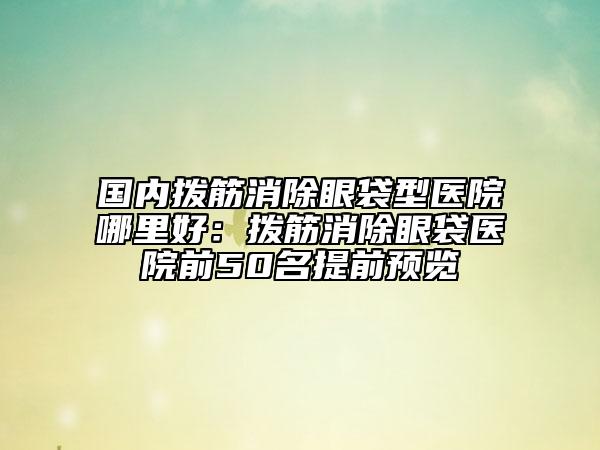 國(guó)內(nèi)撥筋消除眼袋型醫(yī)院哪里好：撥筋消除眼袋醫(yī)院前50名提前預(yù)覽
