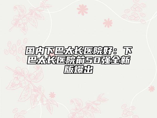 國內(nèi)下巴太長醫(yī)院好：下巴太長醫(yī)院前50強全新版爆出