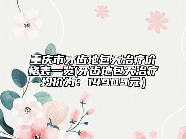 重慶市牙齒地包天治療價格表一覽(牙齒地包天治療均價為：14905元）