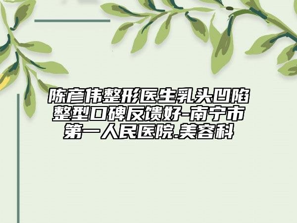 陳彥偉整形醫(yī)生乳頭凹陷整型口碑反饋好-南寧市第一人民醫(yī)院.美容科
