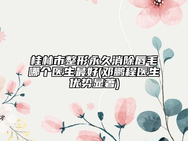 桂林市整形永久消除唇毛哪個(gè)醫(yī)生最好(鄧鵬程醫(yī)生優(yōu)勢(shì)顯著)