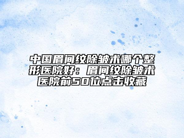 中國眉間紋除皺術(shù)哪個整形醫(yī)院好：眉間紋除皺術(shù)醫(yī)院前50位點擊收藏