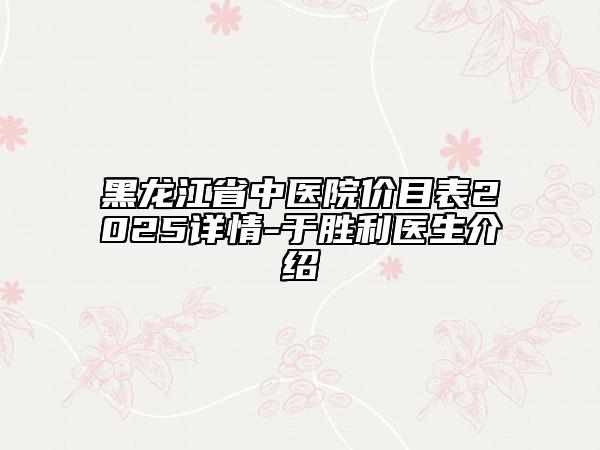 黑龍江省中醫(yī)院價目表2025詳情-于勝利醫(yī)生介紹