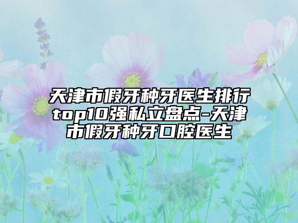 天津市假牙種牙醫(yī)生排行top10強私立盤點-天津市假牙種牙口腔醫(yī)生