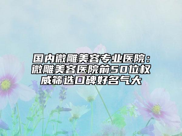 國內(nèi)微雕美容專業(yè)醫(yī)院：微雕美容醫(yī)院前50位權(quán)威篩選口碑好名氣大