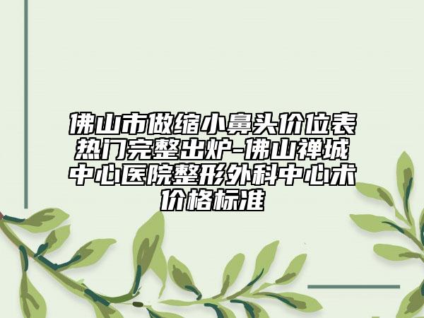 佛山市做縮小鼻頭價(jià)位表熱門完整出爐-佛山禪城中心醫(yī)院整形外科中心術(shù)價(jià)格標(biāo)準(zhǔn)