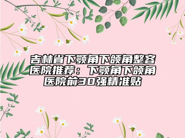 吉林省下顎角下頜角整容醫(yī)院推薦：下顎角下頜角醫(yī)院前30強(qiáng)精準(zhǔn)貼