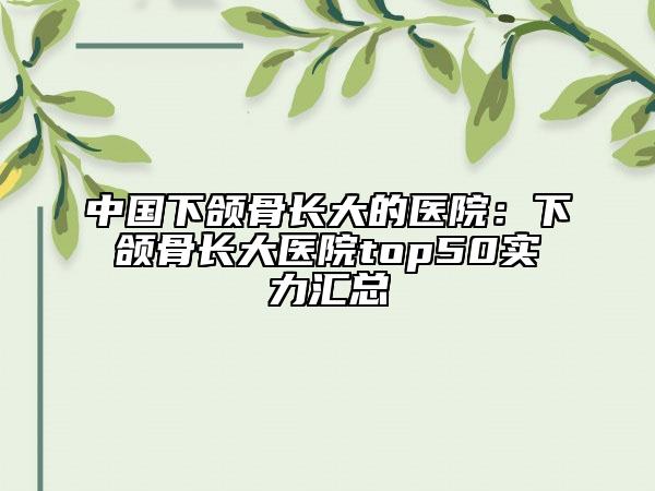中國下頜骨長大的醫(yī)院：下頜骨長大醫(yī)院top50實(shí)力匯總
