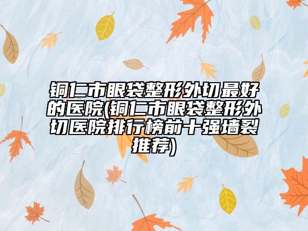 銅仁市眼袋整形外切最好的醫(yī)院(銅仁市眼袋整形外切醫(yī)院排行榜前十強(qiáng)墻裂推薦)