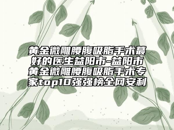 黃金微雕腰腹吸脂手術(shù)蕞好的醫(yī)生益陽(yáng)市-益陽(yáng)市黃金微雕腰腹吸脂手術(shù)專家top10強(qiáng)強(qiáng)榜全網(wǎng)安利