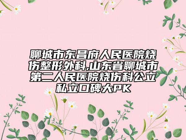 聊城市東昌府人民醫(yī)院燒傷整形外科,山東省聊城市第二人民醫(yī)院燒傷科公立私立口碑大PK