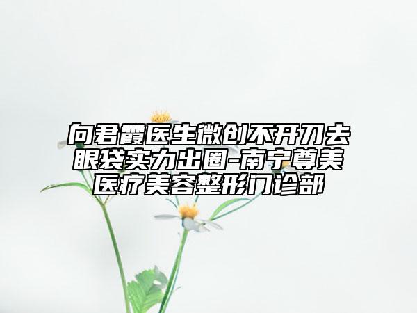 向君霞醫(yī)生微創(chuàng)不開刀去眼袋實(shí)力出圈-南寧尊美醫(yī)療美容整形門診部