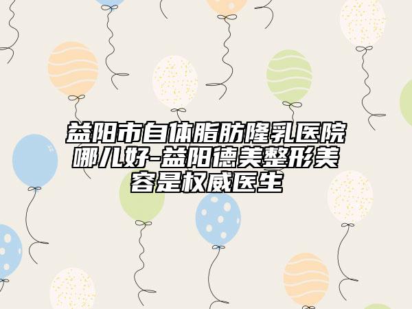 益陽市自體脂肪隆乳醫(yī)院哪兒好-益陽德美整形美容是權(quán)威醫(yī)生
