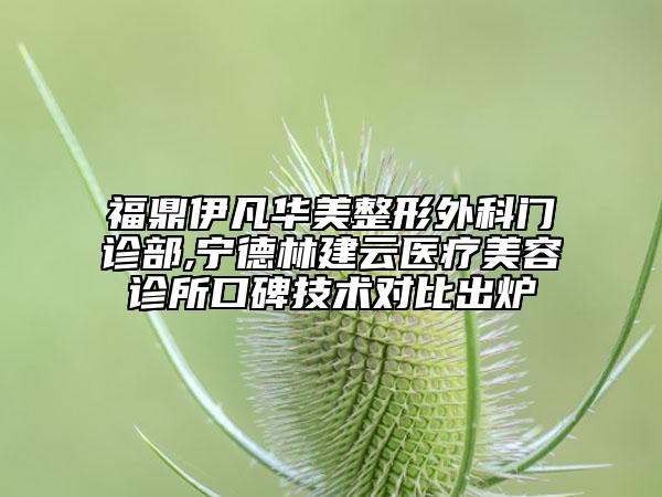 福鼎伊凡華美整形外科門診部,寧德林建云醫(yī)療美容診所口碑技術對比出爐