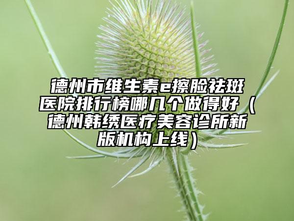 德州市維生素e擦臉祛斑醫(yī)院排行榜哪幾個(gè)做得好（德州韓繡醫(yī)療美容診所新版機(jī)構(gòu)上線）