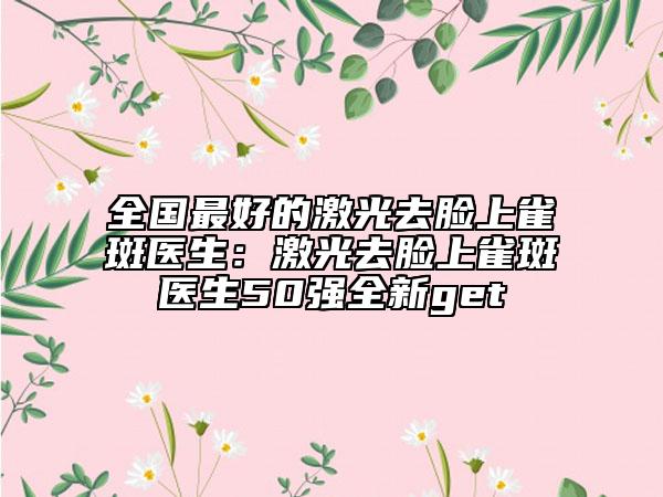 全國最好的激光去臉上雀斑醫(yī)生：激光去臉上雀斑醫(yī)生50強全新get