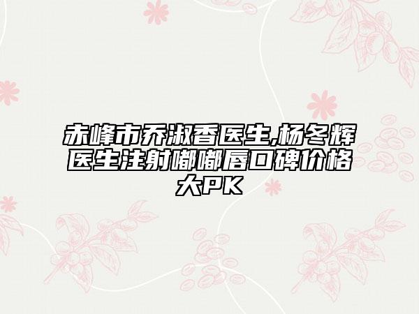 赤峰市喬淑香醫(yī)生,楊冬輝醫(yī)生注射嘟嘟唇口碑價(jià)格大PK