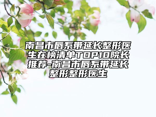 南昌市唇系帶延長整形醫(yī)生在榜清單TOP10院長推薦-南昌市唇系帶延長整形整形醫(yī)生