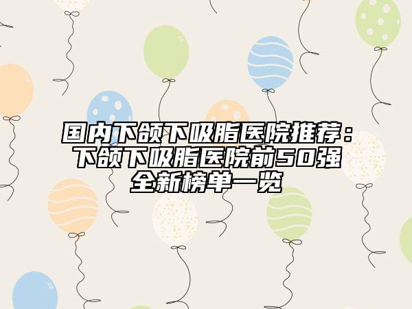 國內(nèi)下頜下吸脂醫(yī)院推薦：下頜下吸脂醫(yī)院前50強(qiáng)全新榜單一覽