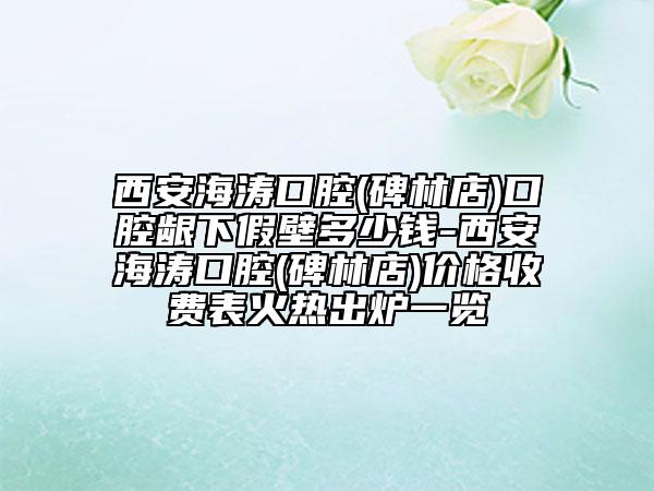 西安海濤口腔(碑林店)口腔齦下假壁多少錢-西安海濤口腔(碑林店)價格收費表火熱出爐一覽