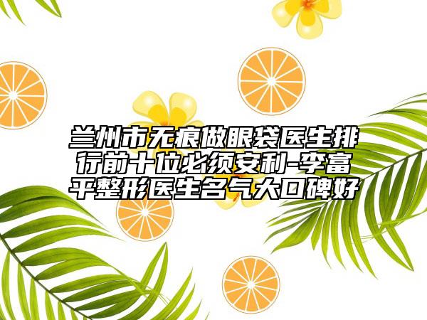 蘭州市無痕做眼袋醫(yī)生排行前十位必須安利-李富平整形醫(yī)生名氣大口碑好