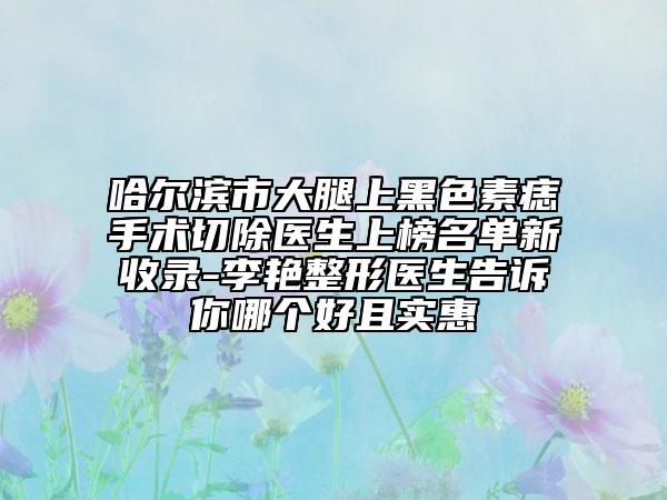 哈爾濱市大腿上黑色素痣手術(shù)切除醫(yī)生上榜名單新收錄-李艷整形醫(yī)生告訴你哪個(gè)好且實(shí)惠