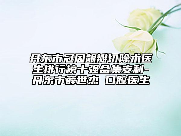 丹東市冠周齦瓣切除術(shù)醫(yī)生排行榜十強(qiáng)合集安利-丹東市薛世杰?口腔醫(yī)生