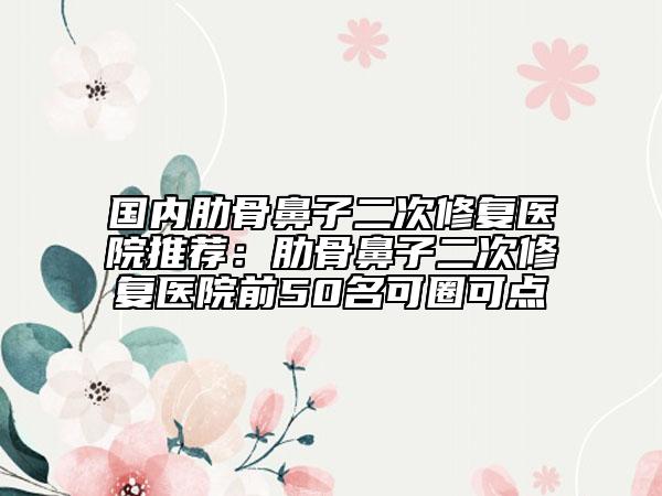 國內(nèi)肋骨鼻子二次修復(fù)醫(yī)院推薦：肋骨鼻子二次修復(fù)醫(yī)院前50名可圈可點(diǎn)