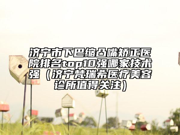 濟寧市下巴縮凸嘴矯正醫(yī)院排名top10強哪家技術強（濟寧梵瑞希醫(yī)療美容診所值得關注）