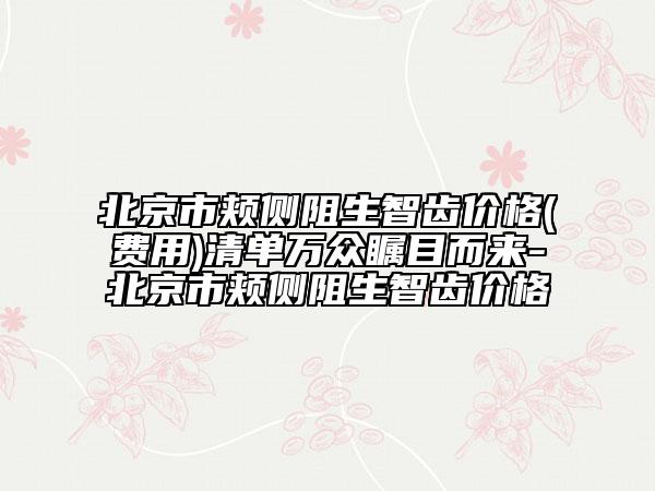 北京市頰側(cè)阻生智齒價(jià)格(費(fèi)用)清單萬眾矚目而來-北京市頰側(cè)阻生智齒價(jià)格