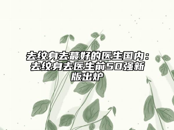 去紋身去蕞好的醫(yī)生國內(nèi)：去紋身去醫(yī)生前50強(qiáng)新版出爐