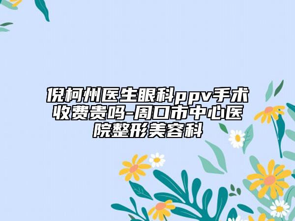 倪柯州醫(yī)生眼科ppv手術(shù)收費(fèi)貴嗎-周口市中心醫(yī)院整形美容科