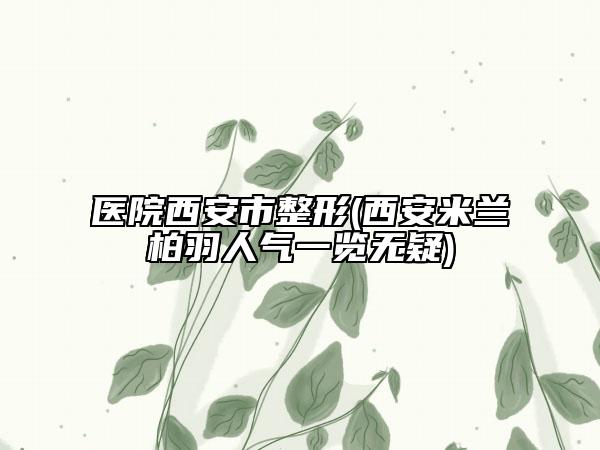 醫(yī)院西安市整形(西安米蘭柏羽人氣一覽無疑)