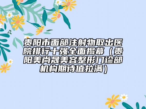 貴陽市面部注射物取出醫(yī)院排行十強全面揭幕（貴陽美尚晟美容整形門診部機構(gòu)期待值拉滿）