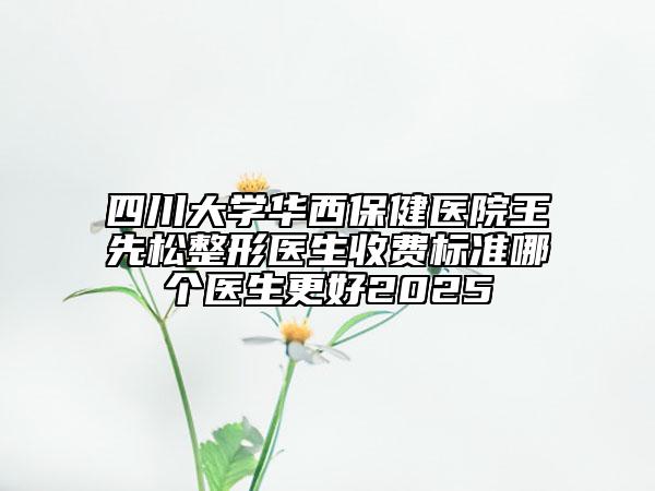 四川大學(xué)華西保健醫(yī)院王先松整形醫(yī)生收費(fèi)標(biāo)準(zhǔn)哪個(gè)醫(yī)生更好2025