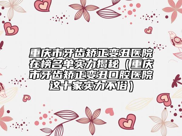 重慶市牙齒矯正變丑醫(yī)院在榜名單實力揭秘（重慶市牙齒矯正變丑口腔醫(yī)院這十家實力不俗）